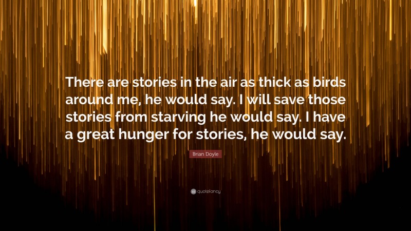 Brian Doyle Quote: “There are stories in the air as thick as birds around me, he would say. I will save those stories from starving he would say. I have a great hunger for stories, he would say.”