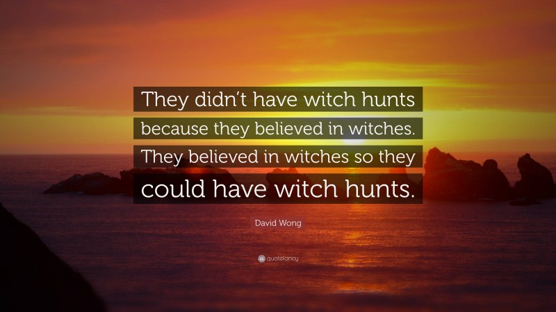 David Wong Quote: “They didn’t have witch hunts because they believed in witches. They believed in witches so they could have witch hunts.”
