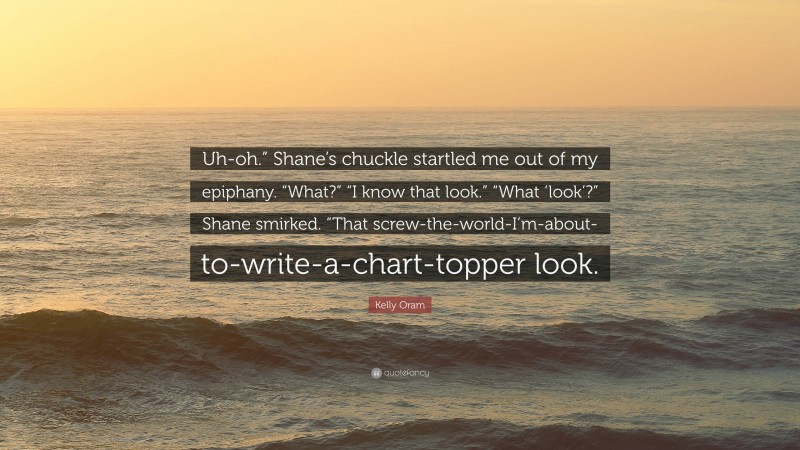 Kelly Oram Quote: “Uh-oh.” Shane’s chuckle startled me out of my epiphany. “What?” “I know that look.” “What ‘look’?” Shane smirked. “That screw-the-world-I’m-about-to-write-a-chart-topper look.”