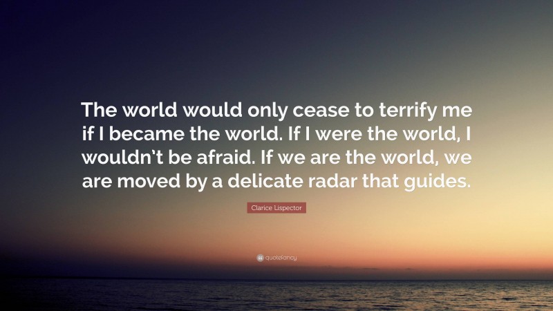 Clarice Lispector Quote: “The world would only cease to terrify me if I became the world. If I were the world, I wouldn’t be afraid. If we are the world, we are moved by a delicate radar that guides.”