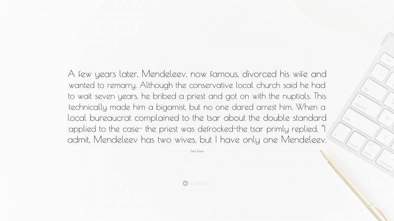 Sam Kean Quote: “A few years later, Mendeleev, now famous, divorced his wife and wanted to remarry. Although the conservative local church said he had to wait seven years, he bribed a priest and got on with the nuptials. This technically made him a bigamist, but no one dared arrest him. When a local bureaucrat complained to the tsar about the double standard applied to the case- the priest was defrocked-the tsar primly replied, “I admit, Mendeleev has two wives, but I have only one Mendeleev.”