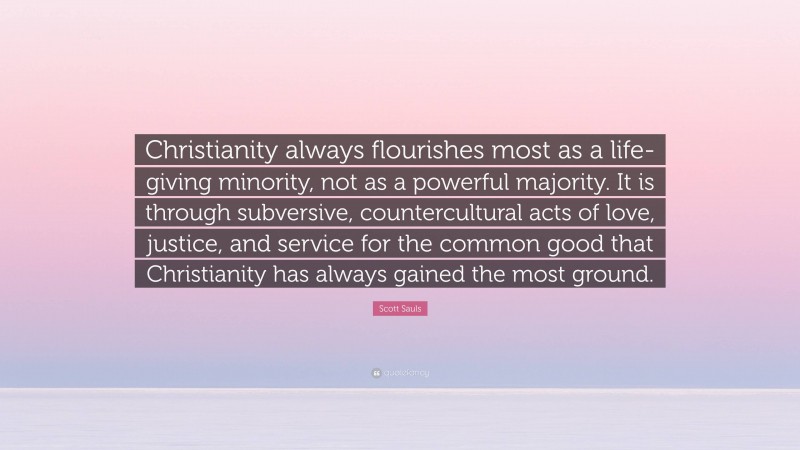 Scott Sauls Quote: “Christianity always flourishes most as a life-giving minority, not as a powerful majority. It is through subversive, countercultural acts of love, justice, and service for the common good that Christianity has always gained the most ground.”