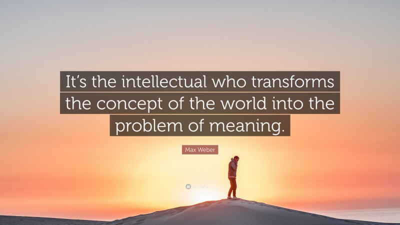 Max Weber Quote: “It’s the intellectual who transforms the concept of the world into the problem of meaning.”