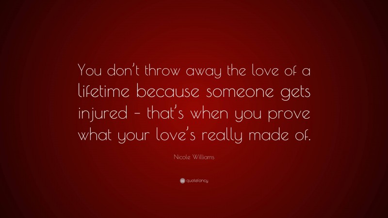 Nicole Williams Quote: “You don’t throw away the love of a lifetime because someone gets injured – that’s when you prove what your love’s really made of.”