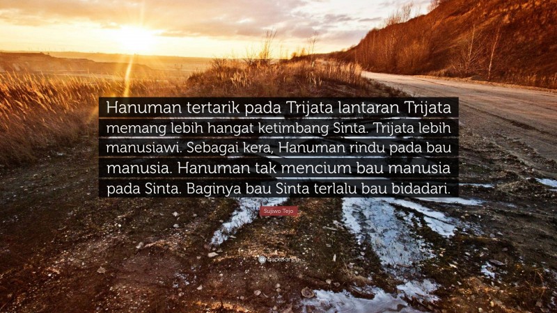 Sujiwo Tejo Quote: “Hanuman tertarik pada Trijata lantaran Trijata memang lebih hangat ketimbang Sinta. Trijata lebih manusiawi. Sebagai kera, Hanuman rindu pada bau manusia. Hanuman tak mencium bau manusia pada Sinta. Baginya bau Sinta terlalu bau bidadari.”