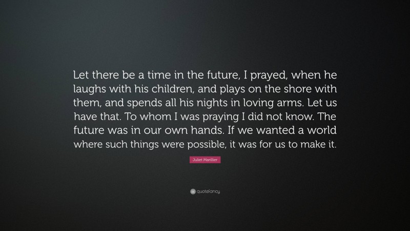 Juliet Marillier Quote: “Let there be a time in the future, I prayed, when he laughs with his children, and plays on the shore with them, and spends all his nights in loving arms. Let us have that. To whom I was praying I did not know. The future was in our own hands. If we wanted a world where such things were possible, it was for us to make it.”