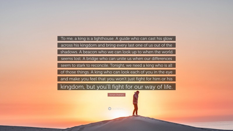 Soman Chainani Quote: “To me, a king is a lighthouse. A guide who can cast his glow across his kingdom and bring every last one of us out of the shadows. A beacon who we can look up to when the world seems lost. A bridge who can unite us when our differences seem to stark to reconcile. Tonight, we need a king who is all of those things. A king who can look each of you in the eye and make you feel that you won’t just fight for him or his kingdom, but you’ll fight for our way of life.”