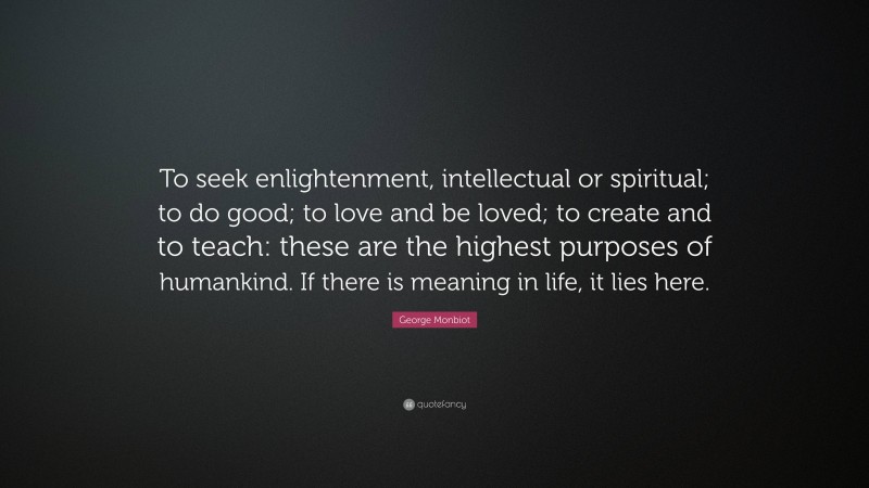 George Monbiot Quote: “To seek enlightenment, intellectual or spiritual; to do good; to love and be loved; to create and to teach: these are the highest purposes of humankind. If there is meaning in life, it lies here.”