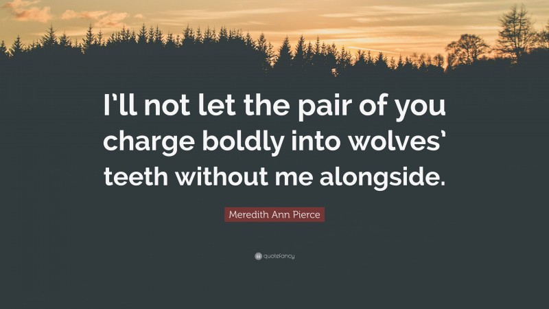Meredith Ann Pierce Quote: “I’ll not let the pair of you charge boldly into wolves’ teeth without me alongside.”