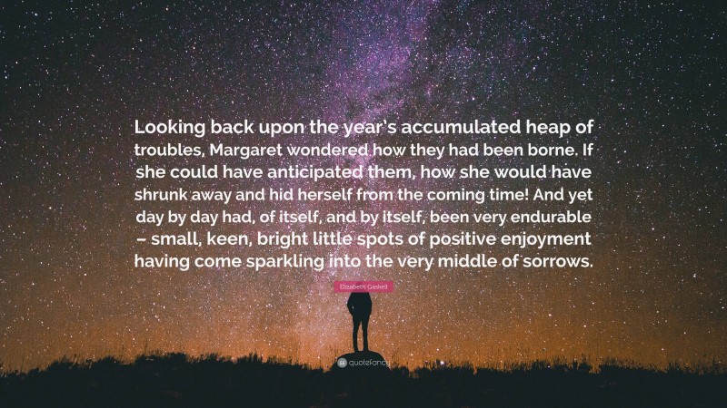 Elizabeth Gaskell Quote: “Looking back upon the year’s accumulated heap of troubles, Margaret wondered how they had been borne. If she could have anticipated them, how she would have shrunk away and hid herself from the coming time! And yet day by day had, of itself, and by itself, been very endurable – small, keen, bright little spots of positive enjoyment having come sparkling into the very middle of sorrows.”