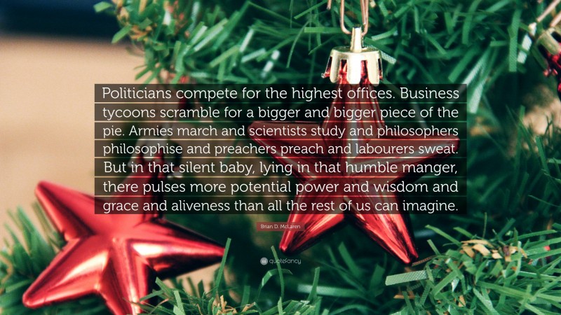 Brian D. McLaren Quote: “Politicians compete for the highest offices. Business tycoons scramble for a bigger and bigger piece of the pie. Armies march and scientists study and philosophers philosophise and preachers preach and labourers sweat. But in that silent baby, lying in that humble manger, there pulses more potential power and wisdom and grace and aliveness than all the rest of us can imagine.”