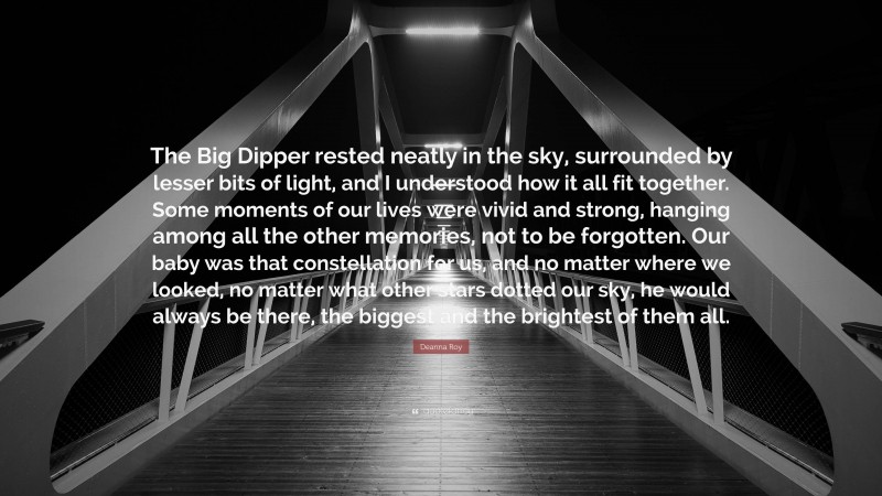 Deanna Roy Quote: “The Big Dipper rested neatly in the sky, surrounded by lesser bits of light, and I understood how it all fit together. Some moments of our lives were vivid and strong, hanging among all the other memories, not to be forgotten. Our baby was that constellation for us, and no matter where we looked, no matter what other stars dotted our sky, he would always be there, the biggest and the brightest of them all.”