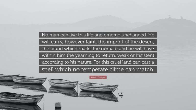 Wilfred Thesiger Quote: “No man can live this life and emerge unchanged. He will carry, however faint, the imprint of the desert, the brand which marks the nomad; and he will have within him the yearning to return, weak or insistent according to his nature. For this cruel land can cast a spell which no temperate clime can match.”