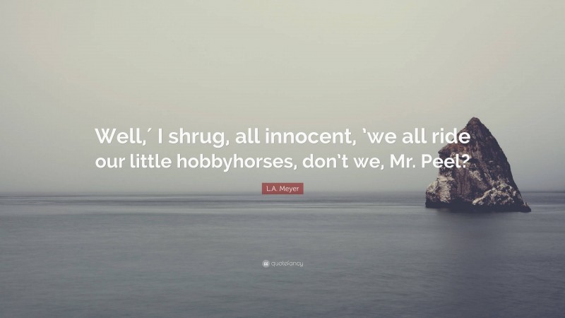 L.A. Meyer Quote: “Well,′ I shrug, all innocent, ’we all ride our little hobbyhorses, don’t we, Mr. Peel?”