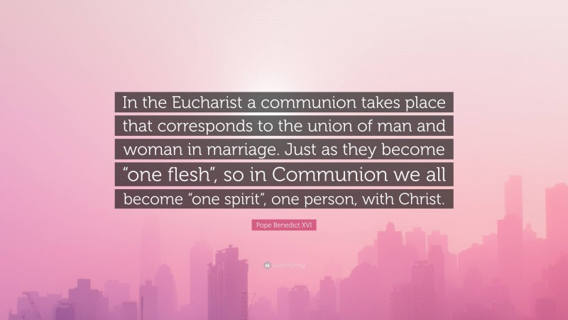 Pope Benedict XVI Quote: “In the Eucharist a communion takes place that corresponds to the union of man and woman in marriage. Just as they become “one flesh”, so in Communion we all become “one spirit”, one person, with Christ.”