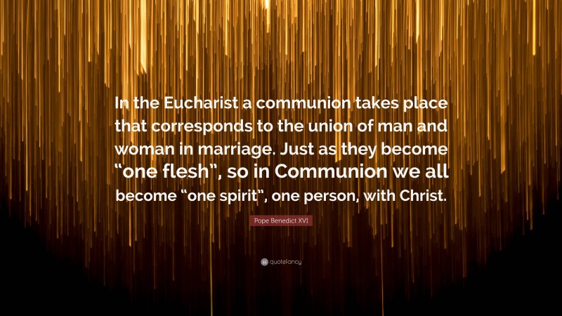 Pope Benedict XVI Quote: “In the Eucharist a communion takes place that corresponds to the union of man and woman in marriage. Just as they become “one flesh”, so in Communion we all become “one spirit”, one person, with Christ.”