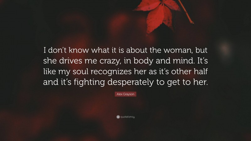 Alex Grayson Quote: “I don’t know what it is about the woman, but she drives me crazy, in body and mind. It’s like my soul recognizes her as it’s other half and it’s fighting desperately to get to her.”