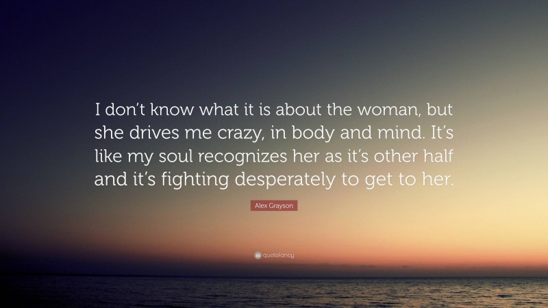 Alex Grayson Quote: “I don’t know what it is about the woman, but she drives me crazy, in body and mind. It’s like my soul recognizes her as it’s other half and it’s fighting desperately to get to her.”