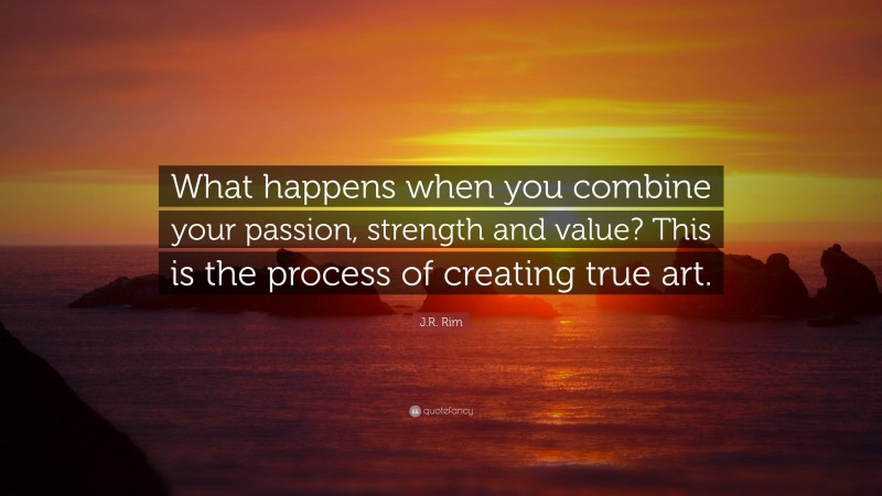 J.R. Rim Quote: “What happens when you combine your passion, strength and value? This is the process of creating true art.”