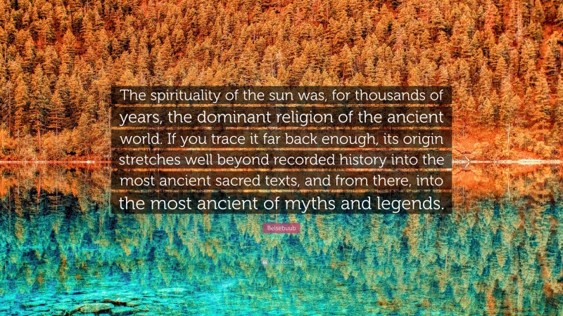 Belsebuub Quote: “The spirituality of the sun was, for thousands of years, the dominant religion of the ancient world. If you trace it far back enough, its origin stretches well beyond recorded history into the most ancient sacred texts, and from there, into the most ancient of myths and legends.”