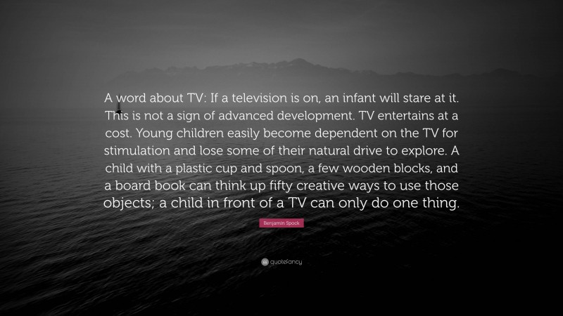 Benjamin Spock Quote: “A word about TV: If a television is on, an infant will stare at it. This is not a sign of advanced development. TV entertains at a cost. Young children easily become dependent on the TV for stimulation and lose some of their natural drive to explore. A child with a plastic cup and spoon, a few wooden blocks, and a board book can think up fifty creative ways to use those objects; a child in front of a TV can only do one thing.”