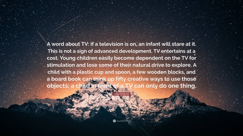 Benjamin Spock Quote: “A word about TV: If a television is on, an infant will stare at it. This is not a sign of advanced development. TV entertains at a cost. Young children easily become dependent on the TV for stimulation and lose some of their natural drive to explore. A child with a plastic cup and spoon, a few wooden blocks, and a board book can think up fifty creative ways to use those objects; a child in front of a TV can only do one thing.”