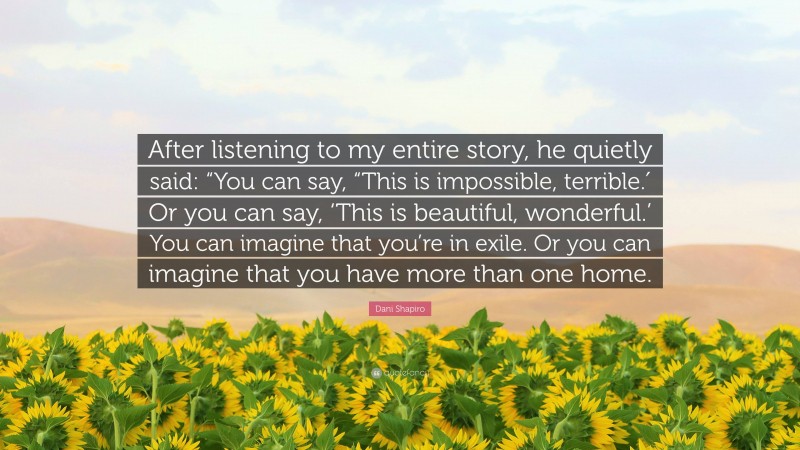 Dani Shapiro Quote: “After listening to my entire story, he quietly said: “You can say, “This is impossible, terrible.′ Or you can say, ‘This is beautiful, wonderful.’ You can imagine that you’re in exile. Or you can imagine that you have more than one home.”