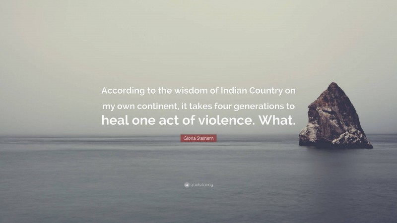 Gloria Steinem Quote: “According to the wisdom of Indian Country on my own continent, it takes four generations to heal one act of violence. What.”