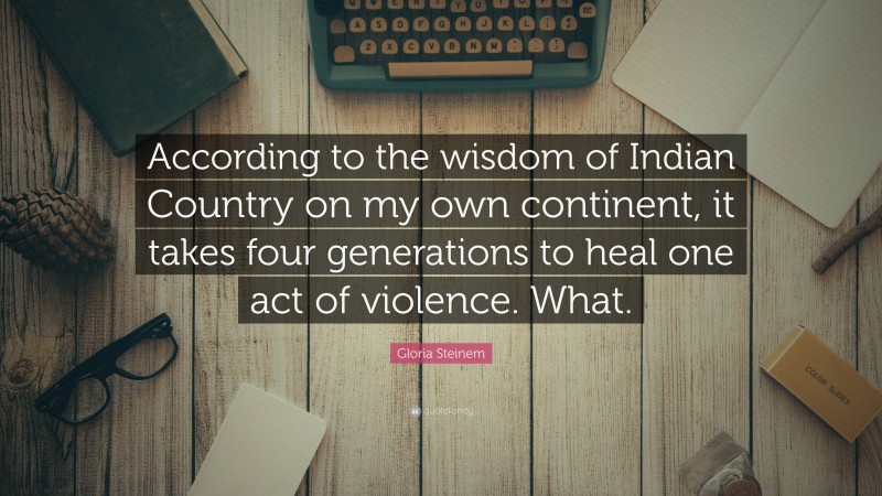 Gloria Steinem Quote: “According to the wisdom of Indian Country on my own continent, it takes four generations to heal one act of violence. What.”