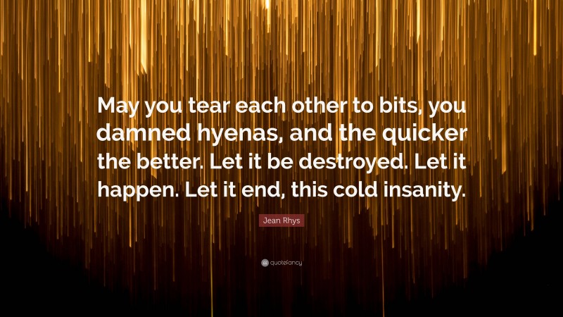 Jean Rhys Quote: “May you tear each other to bits, you damned hyenas, and the quicker the better. Let it be destroyed. Let it happen. Let it end, this cold insanity.”