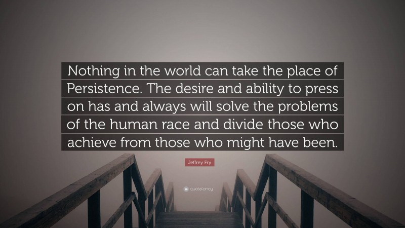 Jeffrey Fry Quote: “Nothing in the world can take the place of Persistence. The desire and ability to press on has and always will solve the problems of the human race and divide those who achieve from those who might have been.”