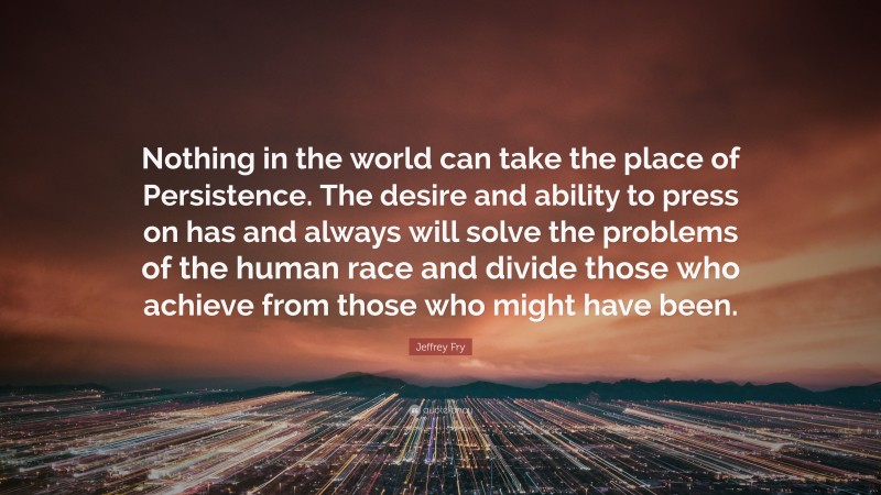 Jeffrey Fry Quote: “Nothing in the world can take the place of Persistence. The desire and ability to press on has and always will solve the problems of the human race and divide those who achieve from those who might have been.”