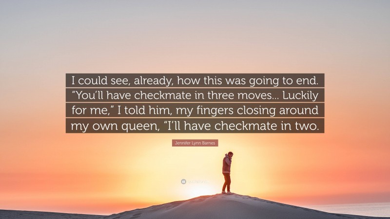 Jennifer Lynn Barnes Quote: “I could see, already, how this was going to end. “You’ll have checkmate in three moves... Luckily for me,” I told him, my fingers closing around my own queen, “I’ll have checkmate in two.”