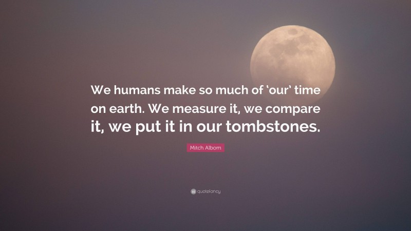 Mitch Albom Quote: “We humans make so much of ‘our’ time on earth. We measure it, we compare it, we put it in our tombstones.”