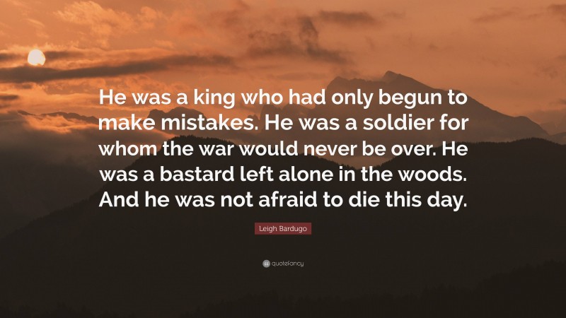 Leigh Bardugo Quote: “He was a king who had only begun to make mistakes. He was a soldier for whom the war would never be over. He was a bastard left alone in the woods. And he was not afraid to die this day.”