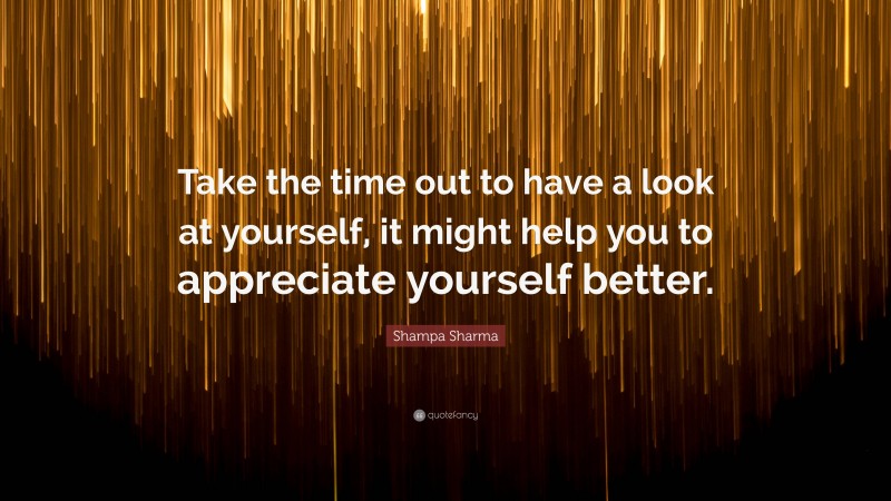 Shampa Sharma Quote: “Take the time out to have a look at yourself, it might help you to appreciate yourself better.”