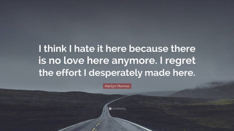 Marilyn Monroe Quote: “I think I hate it here because there is no love here anymore. I regret the effort I desperately made here.”