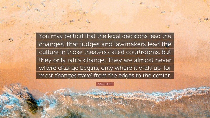 Rebecca Solnit Quote: “You may be told that the legal decisions lead the changes, that judges and lawmakers lead the culture in those theaters called courtrooms, but they only ratify change. They are almost never where change begins, only where it ends up, for most changes travel from the edges to the center.”