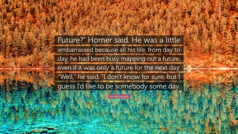 William Saroyan Quote: “Future?” Homer said. He was a little embarrassed because all his life, from day to day, he had been busy mapping out a future, even if it was only a future for the next day. “Well,” he said, “I don’t know for sure, but I guess I’d like to be somebody some day.”