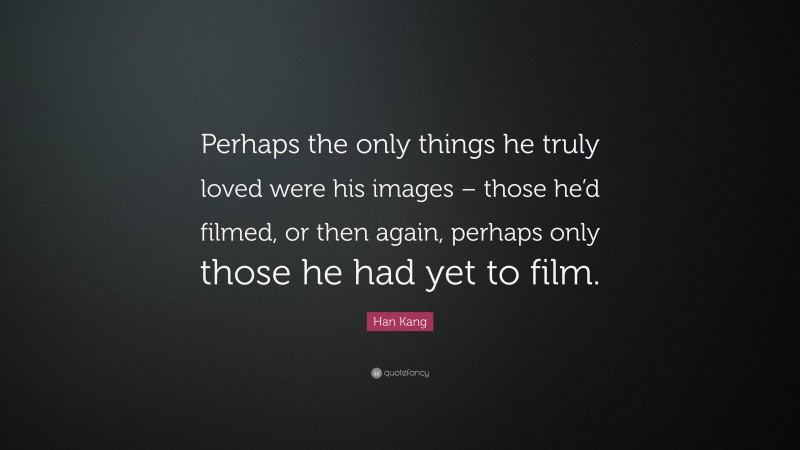 Han Kang Quote: “Perhaps the only things he truly loved were his images – those he’d filmed, or then again, perhaps only those he had yet to film.”