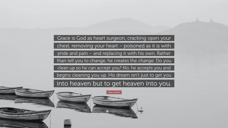 Max Lucado Quote: “Grace is God as heart surgeon, cracking open your chest, removing your heart – poisoned as it is with pride and pain – and replacing it with his own. Rather than tell you to change, he creates the change. Do you clean up so he can accept you? No, he accepts you and begins cleaning you up. His dream isn’t just to get you into heaven but to get heaven into you.”