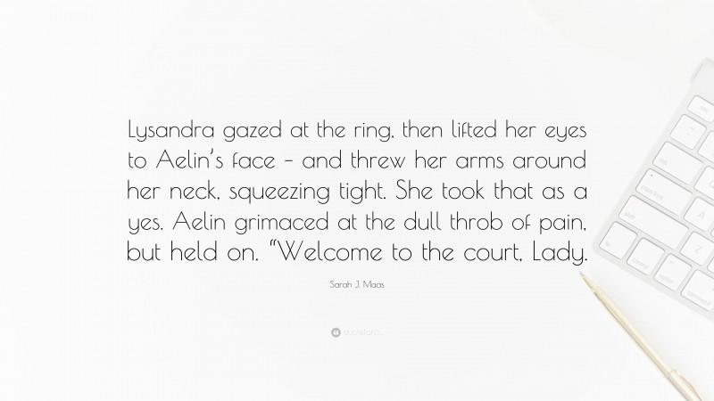 Sarah J. Maas Quote: “Lysandra gazed at the ring, then lifted her eyes to Aelin’s face – and threw her arms around her neck, squeezing tight. She took that as a yes. Aelin grimaced at the dull throb of pain, but held on. “Welcome to the court, Lady.”