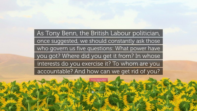 Yanis Varoufakis Quote: “As Tony Benn, the British Labour politician, once suggested, we should constantly ask those who govern us five questions: What power have you got? Where did you get it from? In whose interests do you exercise it? To whom are you accountable? And how can we get rid of you?”