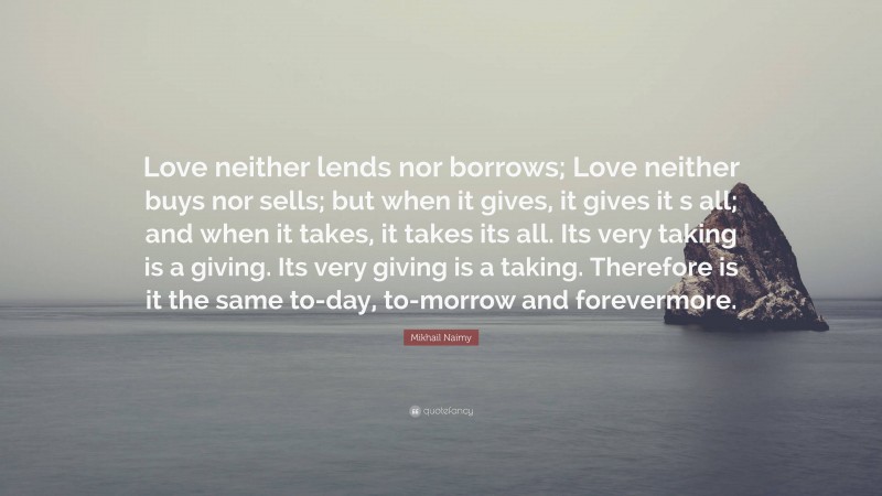 Mikhail Naimy Quote: “Love neither lends nor borrows; Love neither buys nor sells; but when it gives, it gives it s all; and when it takes, it takes its all. Its very taking is a giving. Its very giving is a taking. Therefore is it the same to-day, to-morrow and forevermore.”