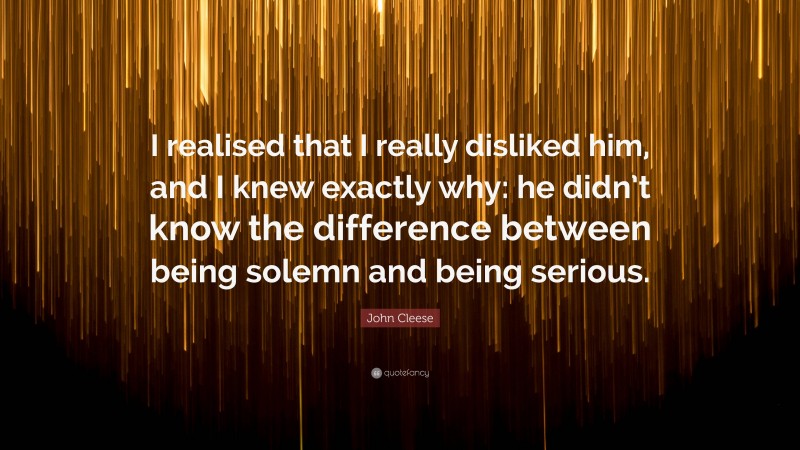 John Cleese Quote: “I realised that I really disliked him, and I knew exactly why: he didn’t know the difference between being solemn and being serious.”