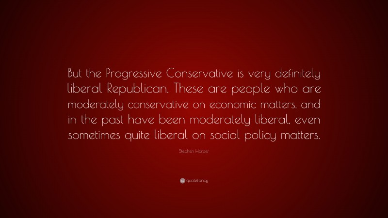 Stephen Harper Quote: “But the Progressive Conservative is very definitely liberal Republican. These are people who are moderately conservative on economic matters, and in the past have been moderately liberal, even sometimes quite liberal on social policy matters.”