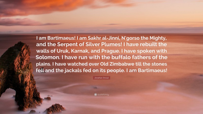 Jonathan Stroud Quote: “I am Bartimaeus! I am Sakhr al-Jinni, N’gorso the Mighty, and the Serpent of Silver Plumes! I have rebuilt the walls of Uruk, Karnak, and Prague. I have spoken with Solomon. I have run with the buffalo fathers of the plains. I have watched over Old Zimbabwe till the stones fell and the jackals fed on its people. I am Bartimaeus!”