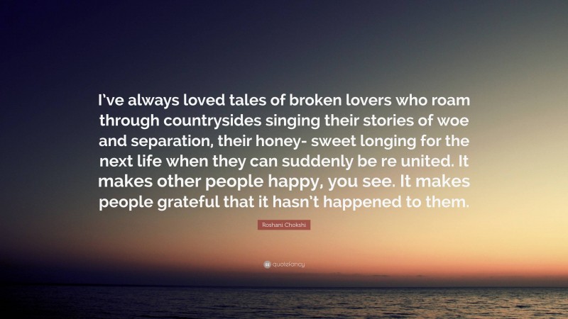 Roshani Chokshi Quote: “I’ve always loved tales of broken lovers who roam through countrysides singing their stories of woe and separation, their honey- sweet longing for the next life when they can suddenly be re united. It makes other people happy, you see. It makes people grateful that it hasn’t happened to them.”