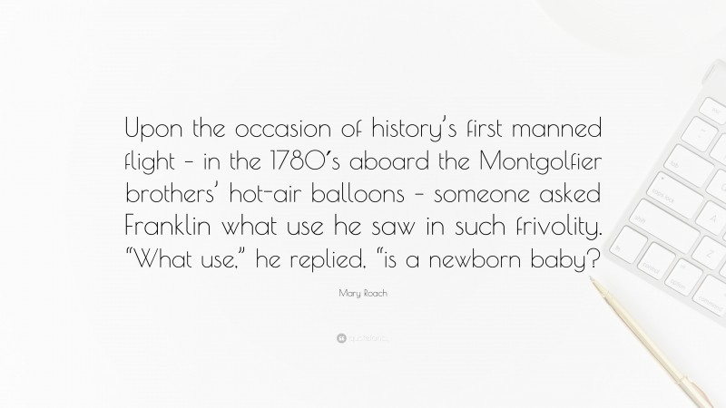 Mary Roach Quote: “Upon the occasion of history’s first manned flight – in the 1780′s aboard the Montgolfier brothers’ hot-air balloons – someone asked Franklin what use he saw in such frivolity. “What use,” he replied, “is a newborn baby?”