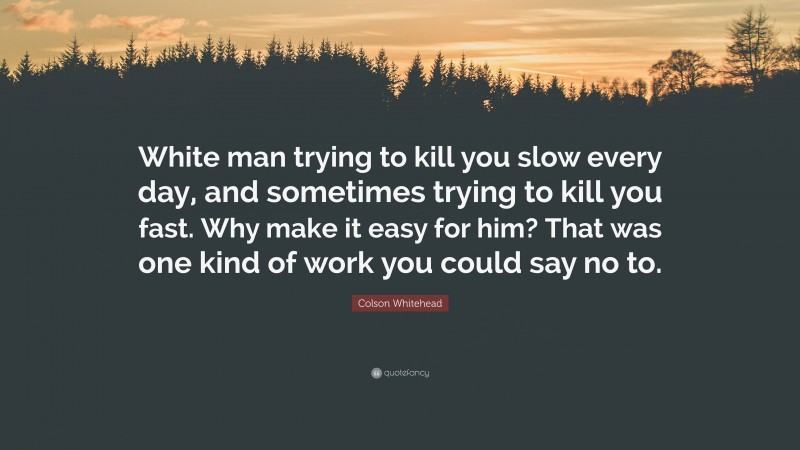 Colson Whitehead Quote: “White man trying to kill you slow every day, and sometimes trying to kill you fast. Why make it easy for him? That was one kind of work you could say no to.”